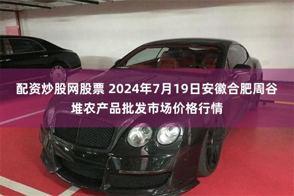 配资炒股网股票 2024年7月19日安徽合肥周谷堆农产品批发市场价格行情