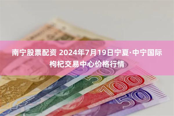 南宁股票配资 2024年7月19日宁夏·中宁国际枸杞交易中心价格行情