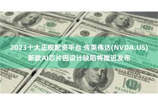 2023十大正规配资平台 传英伟达(NVDA.US)新款AI芯片因设计缺陷将推迟发布