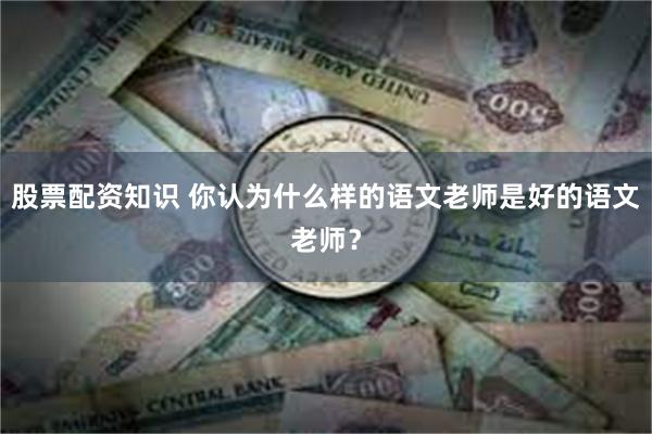 股票配资知识 你认为什么样的语文老师是好的语文老师？