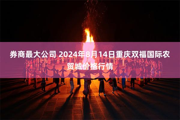 券商最大公司 2024年8月14日重庆双福国际农贸城价格行情