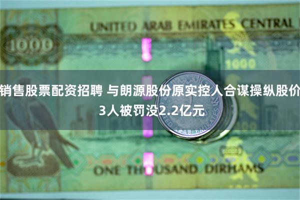 销售股票配资招聘 与朗源股份原实控人合谋操纵股价 3人被罚没2.2亿元