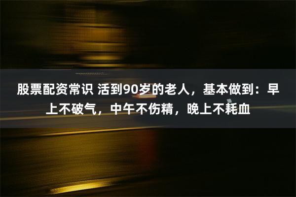 股票配资常识 活到90岁的老人，基本做到：早上不破气，中午不伤精，晚上不耗血