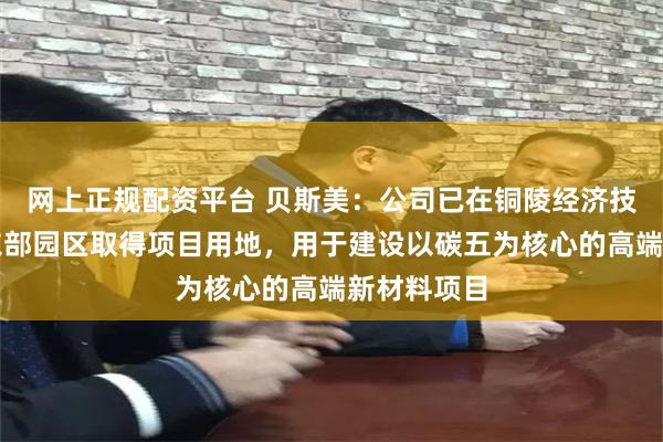 网上正规配资平台 贝斯美：公司已在铜陵经济技术开发区东部园区取得项目用地，用于建设以碳五为核心的高端新材料项目