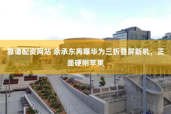 靠谱配资网站 余承东再曝华为三折叠屏新机，正面硬刚苹果