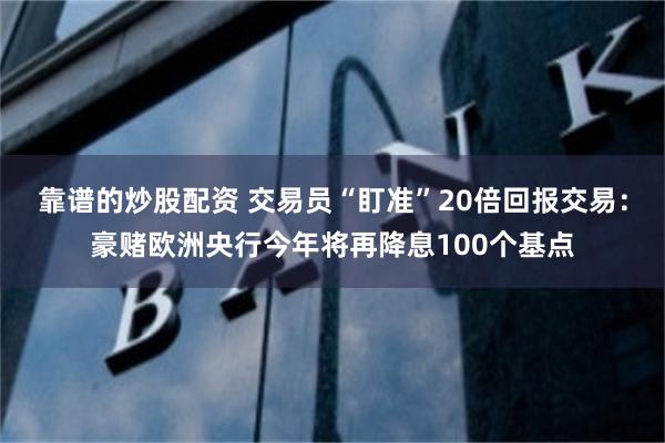 靠谱的炒股配资 交易员“盯准”20倍回报交易：豪赌欧洲央行今年将再降息100个基点