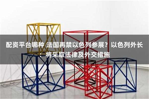 配资平台哪种 法国再禁以色列参展？以色列外长：将采取法律及外交措施