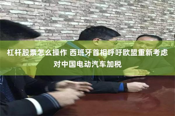 杠杆股票怎么操作 西班牙首相呼吁欧盟重新考虑对中国电动汽车加税