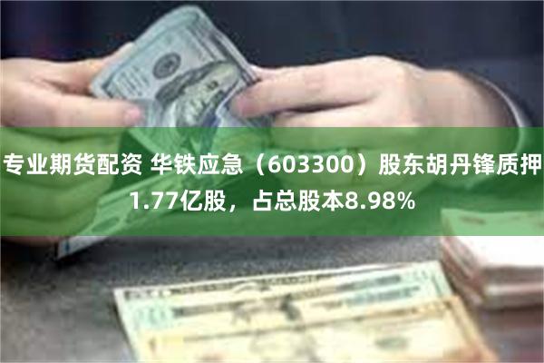 专业期货配资 华铁应急（603300）股东胡丹锋质押1.77亿股，占总股本8.98%