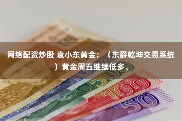 网络配资炒股 袁小东黄金：（东爵乾坤交易系统）黄金周五继续低多。