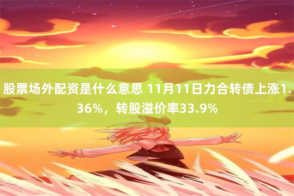 股票场外配资是什么意思 11月11日力合转债上涨1.36%，转股溢价率33.9%