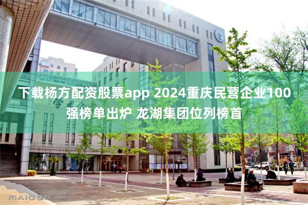 下载杨方配资股票app 2024重庆民营企业100强榜单出炉 龙湖集团位列榜首