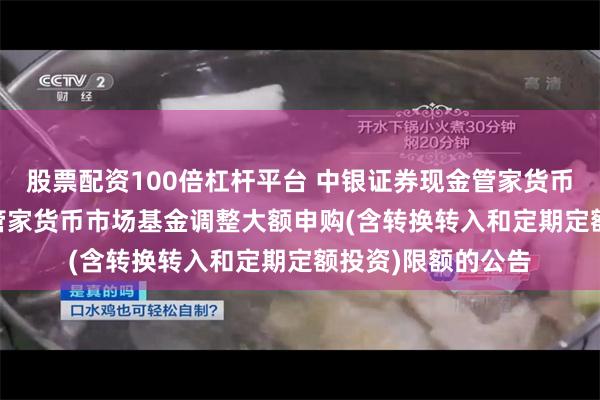 股票配资100倍杠杆平台 中银证券现金管家货币E: 中银证券现金管家货币市场基金调整大额申购(含转换转入和定期定额投资)限额的公告