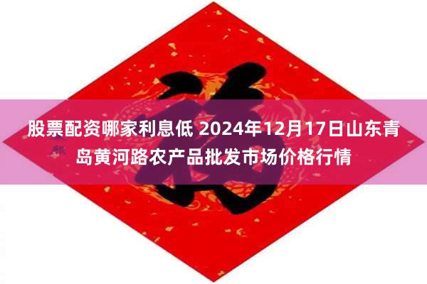 股票配资哪家利息低 2024年12月17日山东青岛黄河路农产品批发市场价格行情