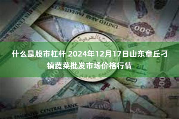 什么是股市杠杆 2024年12月17日山东章丘刁镇蔬菜批发市场价格行情