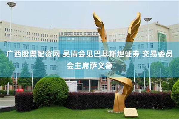 广西股票配资网 吴清会见巴基斯坦证券 交易委员会主席萨义德