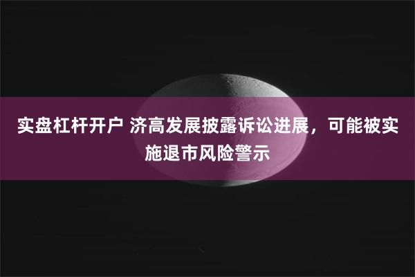 实盘杠杆开户 济高发展披露诉讼进展，可能被实施退市风险警示