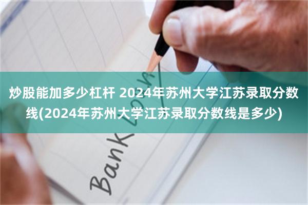 炒股能加多少杠杆 2024年苏州大学江苏录取分数线(2024年苏州大学江苏录取分数线是多少)