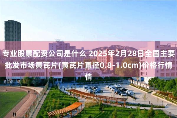 专业股票配资公司是什么 2025年2月28日全国主要批发市场黄芪片(黄芪片直径0.8-1.0cm)价格行情