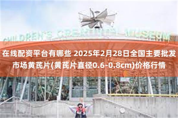 在线配资平台有哪些 2025年2月28日全国主要批发市场黄芪片(黄芪片直径0.6-0.8cm)价格行情